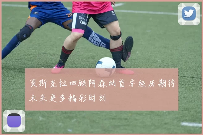 莫斯克拉回顾阿森纳首季经历期待未来更多精彩时刻