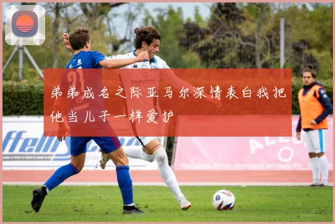 弟弟成名之际亚马尔深情表白我把他当儿子一样爱护