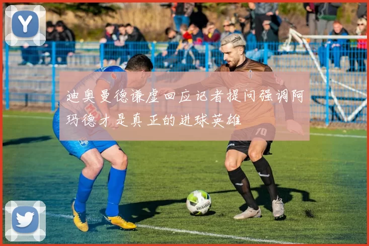 迪奥曼德谦虚回应记者提问强调阿玛德才是真正的进球英雄
