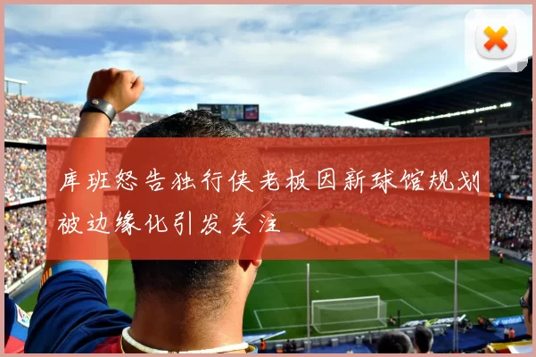 库班怒告独行侠老板因新球馆规划被边缘化引发关注