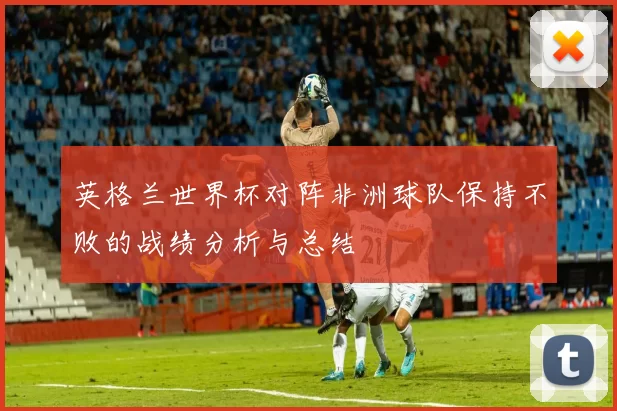 英格兰世界杯对阵非洲球队保持不败的战绩分析与总结