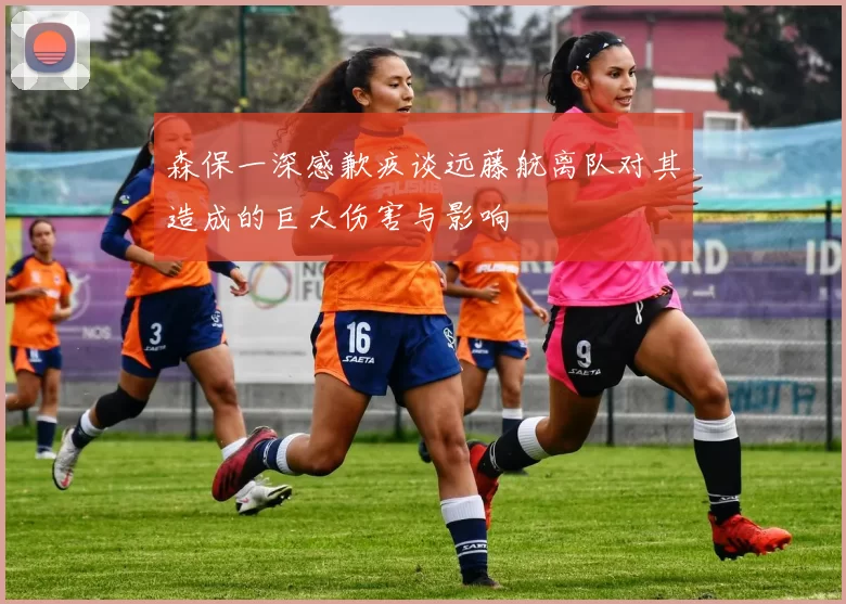 森保一深感歉疚谈远藤航离队对其造成的巨大伤害与影响