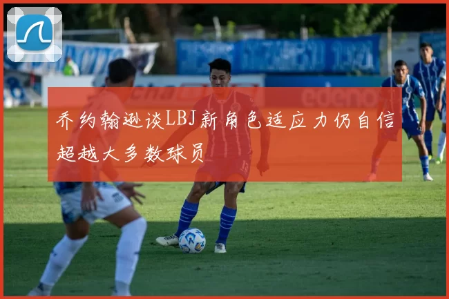 乔约翰逊谈LBJ新角色适应力仍自信超越大多数球员