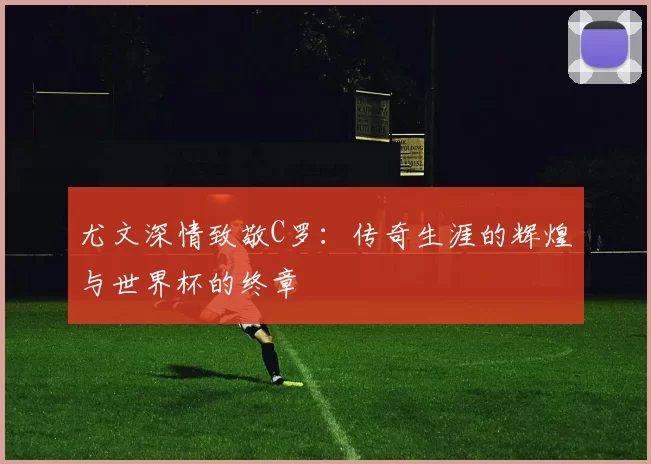 尤文深情致敬C罗：传奇生涯的辉煌与世界杯的终章