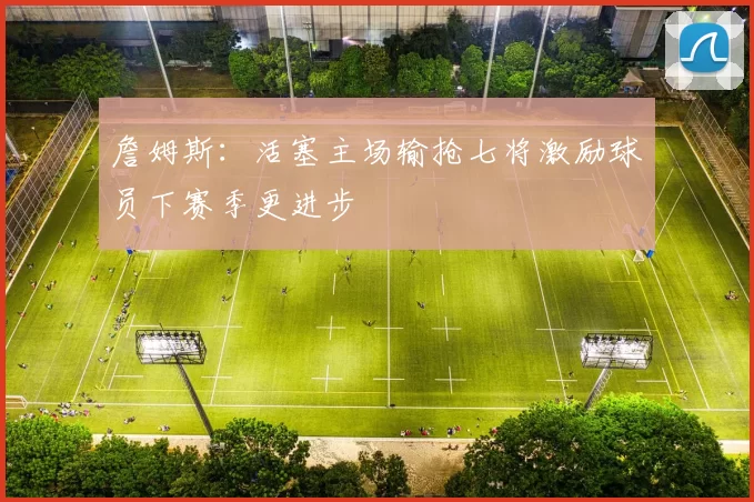 詹姆斯：活塞主场输抢七将激励球员下赛季更进步