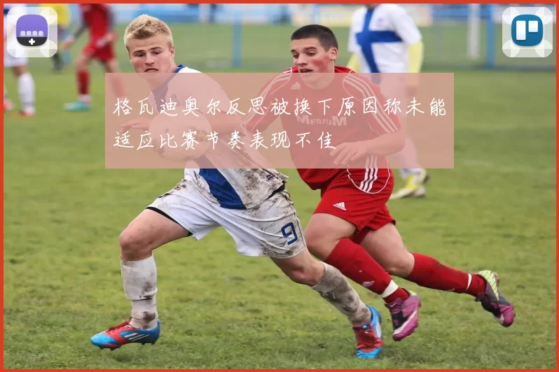 格瓦迪奥尔反思被换下原因称未能适应比赛节奏表现不佳