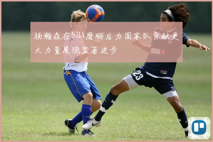 杨瀚森在NBA磨砺后为国家队贡献更大力量展现显著进步