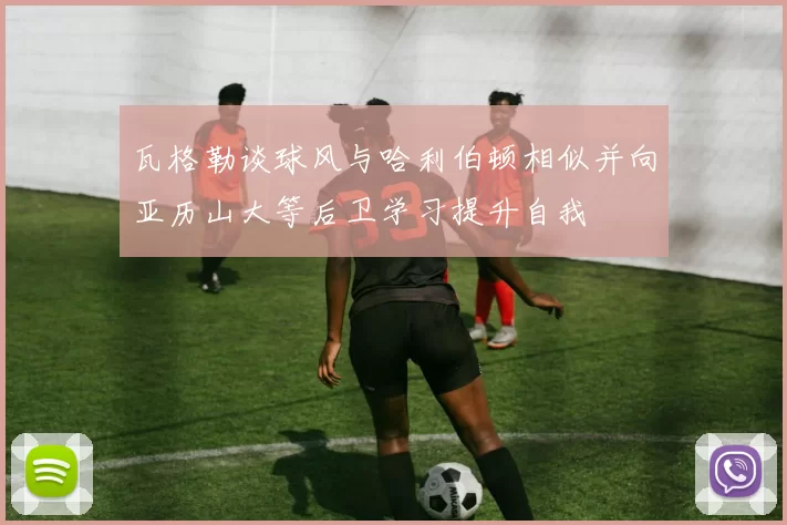 瓦格勒谈球风与哈利伯顿相似并向亚历山大等后卫学习提升自我